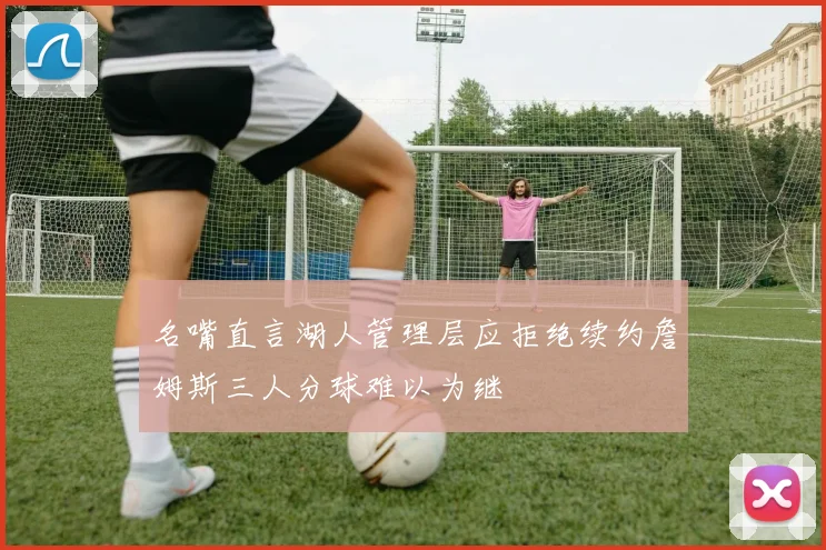 名嘴直言湖人管理层应拒绝续约詹姆斯三人分球难以为继