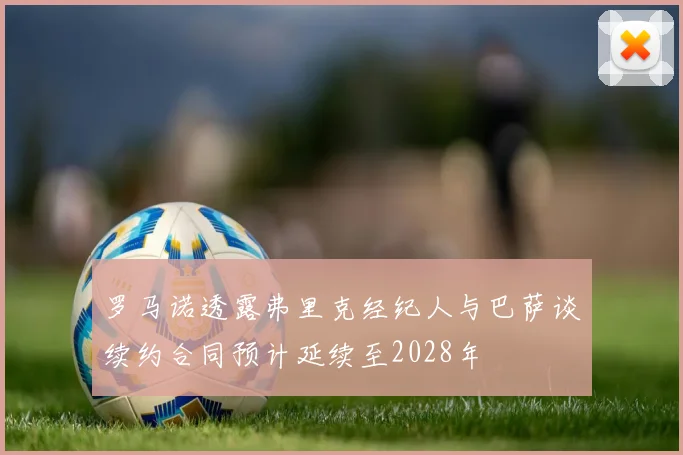 罗马诺透露弗里克经纪人与巴萨谈续约合同预计延续至2028年
