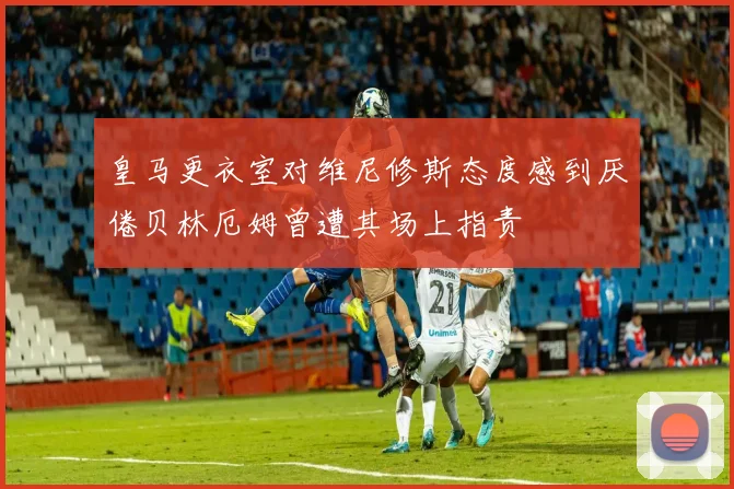 皇马更衣室对维尼修斯态度感到厌倦贝林厄姆曾遭其场上指责