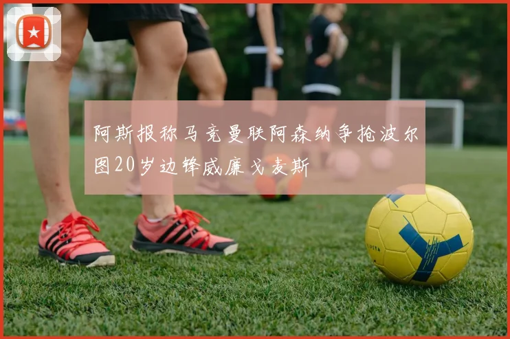 阿斯报称马竞曼联阿森纳争抢波尔图20岁边锋威廉戈麦斯