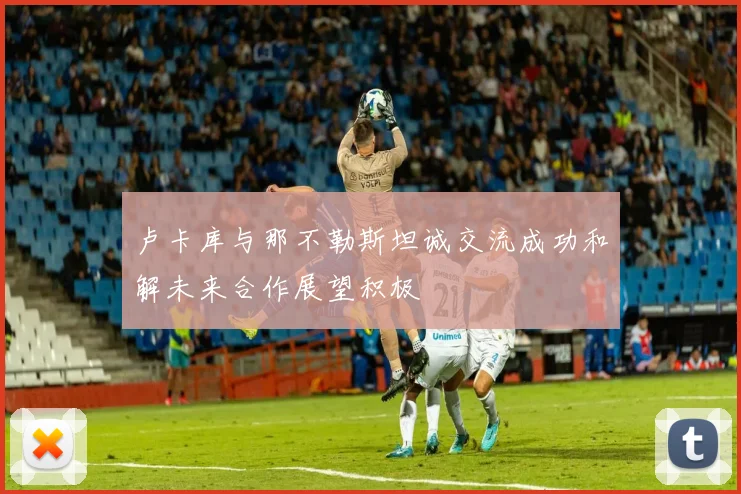 卢卡库与那不勒斯坦诚交流成功和解未来合作展望积极