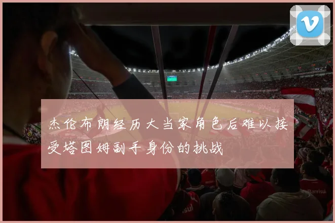 杰伦布朗经历大当家角色后难以接受塔图姆副手身份的挑战