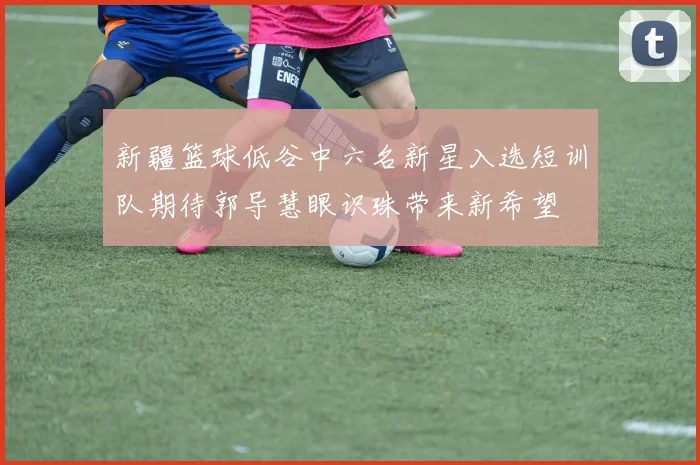 新疆篮球低谷中六名新星入选短训队期待郭导慧眼识珠带来新希望