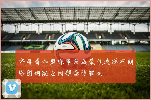 字母哥加盟绿军或成最佳选择布朗塔图姆配合问题亟待解决