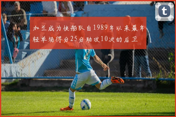 加兰成为快船队自1989年以来最年轻单场得分25分助攻10次的后卫