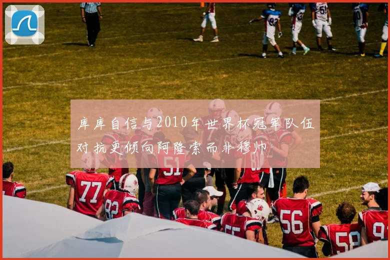 库库自信与2010年世界杯冠军队伍对抗更倾向阿隆索而非穆帅
