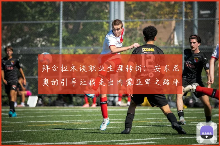 拜合拉木谈职业生涯转折：安东尼奥的引导让我走出内蒙亚军之路非偶然