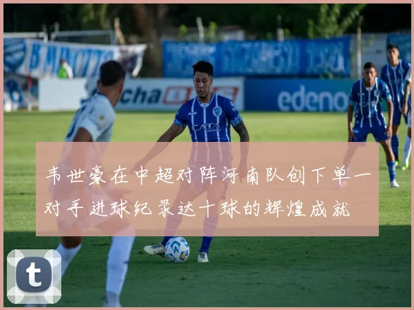 韦世豪在中超对阵河南队创下单一对手进球纪录达十球的辉煌成就