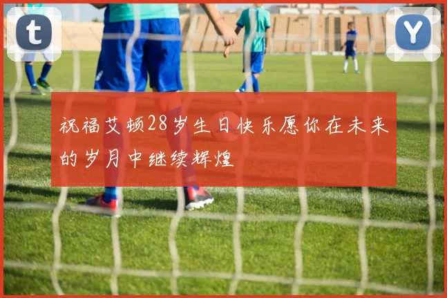 祝福艾顿28岁生日快乐愿你在未来的岁月中继续辉煌