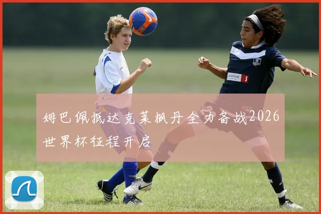 姆巴佩抵达克莱枫丹全力备战2026世界杯征程开启