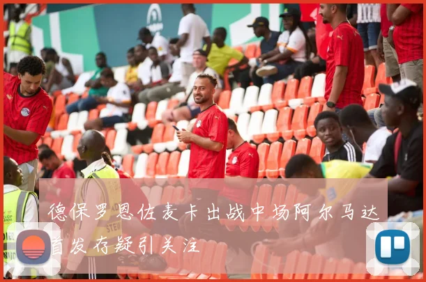 德保罗恩佐麦卡出战中场阿尔马达首发存疑引关注