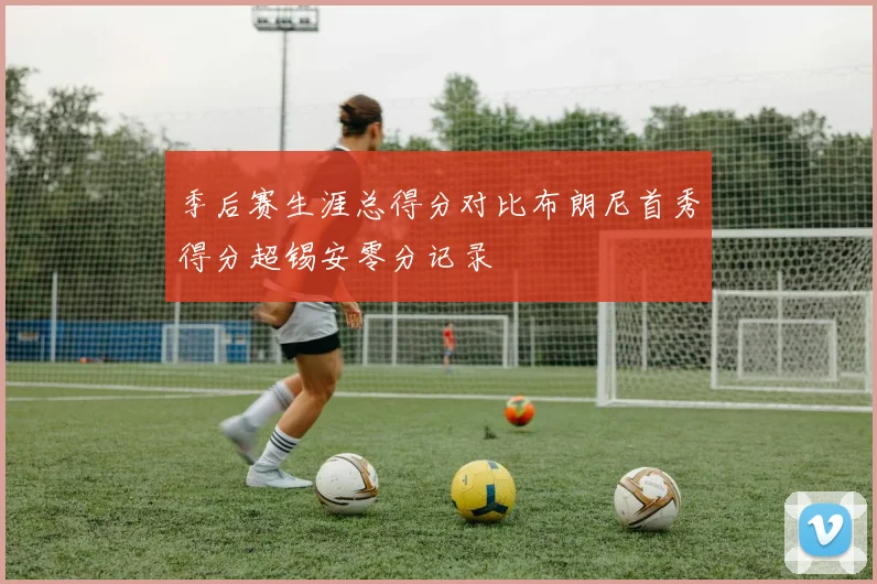 季后赛生涯总得分对比布朗尼首秀得分超锡安零分记录