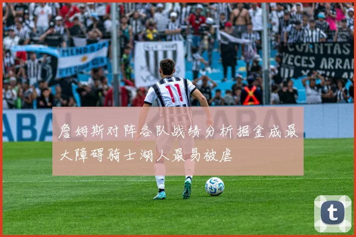 詹姆斯对阵各队战绩分析掘金成最大障碍骑士湖人最易被虐