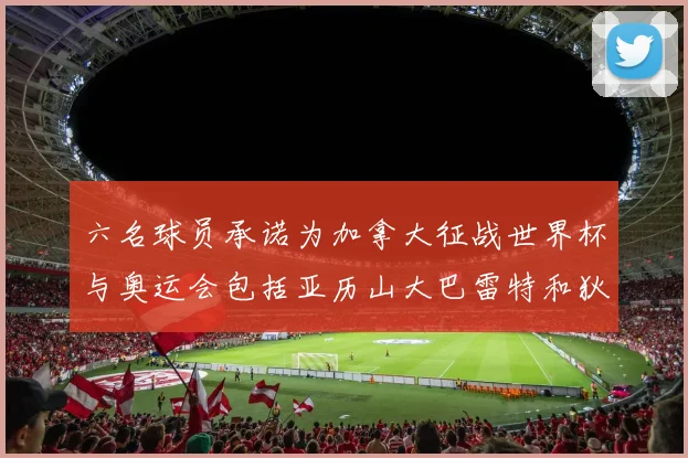 六名球员承诺为加拿大征战世界杯与奥运会包括亚历山大巴雷特和狄龙在内