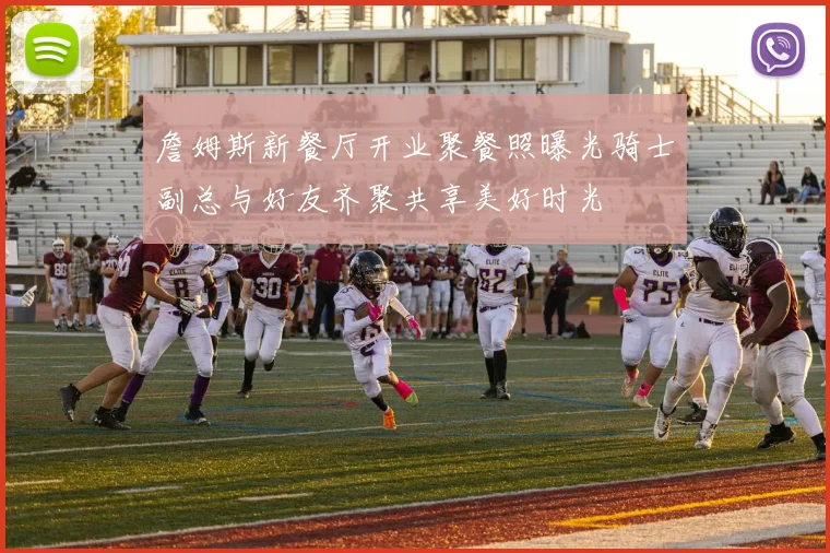 詹姆斯新餐厅开业聚餐照曝光骑士副总与好友齐聚共享美好时光