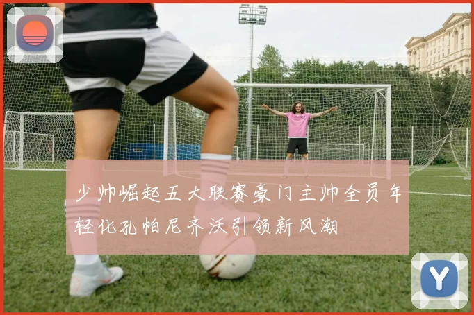 少帅崛起五大联赛豪门主帅全员年轻化孔帕尼齐沃引领新风潮