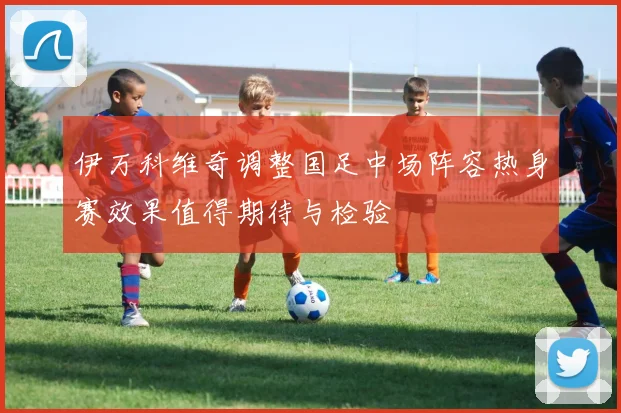 伊万科维奇调整国足中场阵容热身赛效果值得期待与检验
