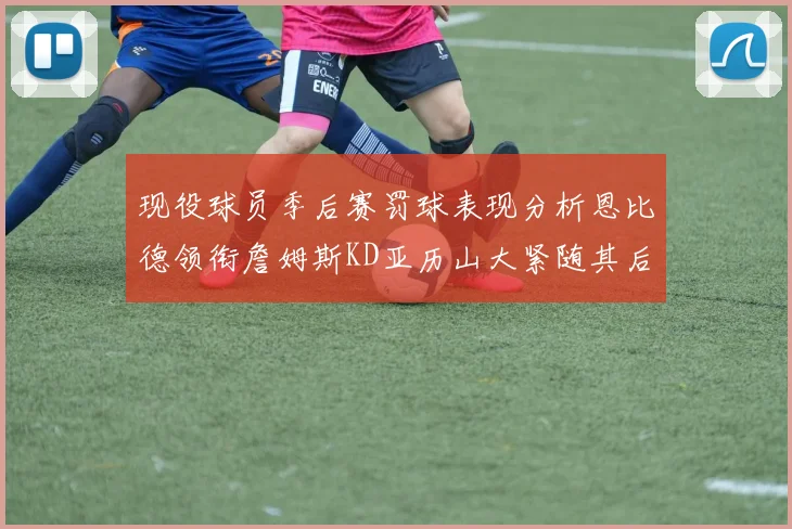 现役球员季后赛罚球表现分析恩比德领衔詹姆斯KD亚历山大紧随其后