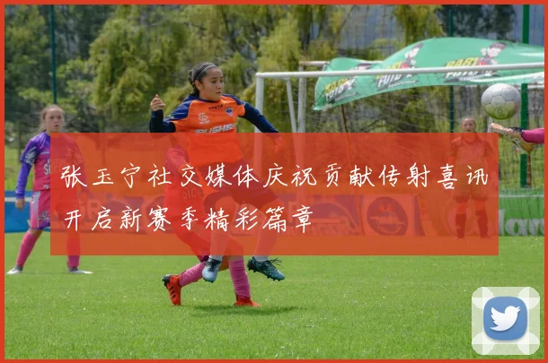张玉宁社交媒体庆祝贡献传射喜讯开启新赛季精彩篇章
