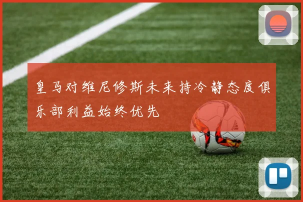 皇马对维尼修斯未来持冷静态度俱乐部利益始终优先