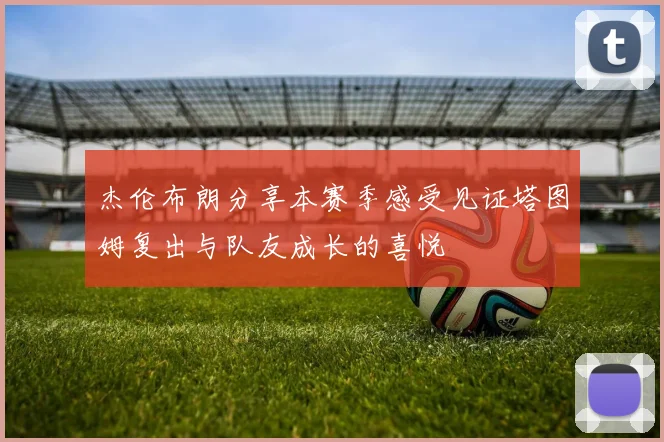 杰伦布朗分享本赛季感受见证塔图姆复出与队友成长的喜悦