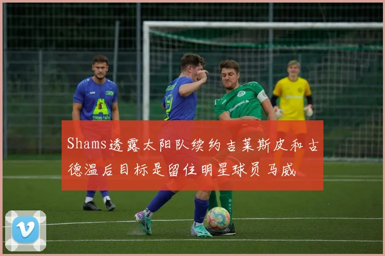 Shams透露太阳队续约吉莱斯皮和古德温后目标是留住明星球员马威