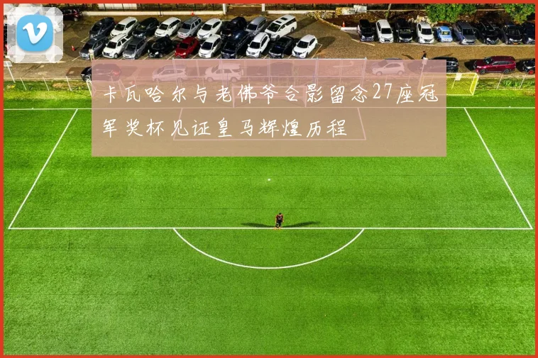 卡瓦哈尔与老佛爷合影留念27座冠军奖杯见证皇马辉煌历程